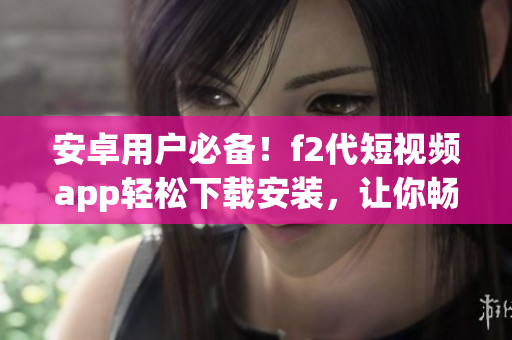 安卓用戶必備！f2代短視頻app輕松下載安裝，讓你暢享視頻創(chuàng)作樂趣
