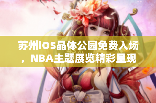 蘇州iOS晶體公園免費(fèi)入場，NBA主題展覽精彩呈現(xiàn)