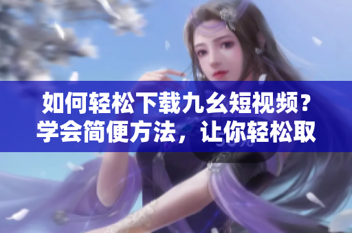 如何輕松下載九幺短視頻？學(xué)會(huì)簡(jiǎn)便方法，讓你輕松取得喜愛(ài)的短視頻。