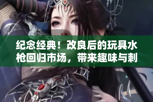 紀(jì)念經(jīng)典！改良后的玩具水槍回歸市場(chǎng)，帶來(lái)趣味與刺激的全新體驗(yàn)