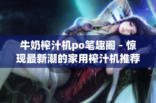 牛奶榨汁機po筆趣閣 - 驚現(xiàn)最新潮的家用榨汁機推薦，為您帶來健康更多選擇