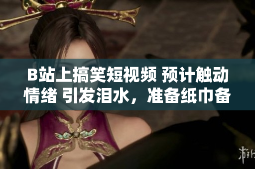 B站上搞笑短視頻 預(yù)計觸動情緒 引發(fā)淚水，準(zhǔn)備紙巾備用