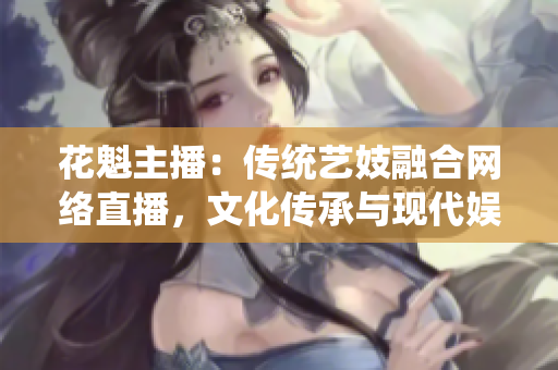 花魁主播：傳統(tǒng)藝妓融合網(wǎng)絡(luò)直播，文化傳承與現(xiàn)代娛樂完美融合