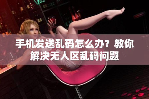 手機(jī)發(fā)送亂碼怎么辦？教你解決無人區(qū)亂碼問題