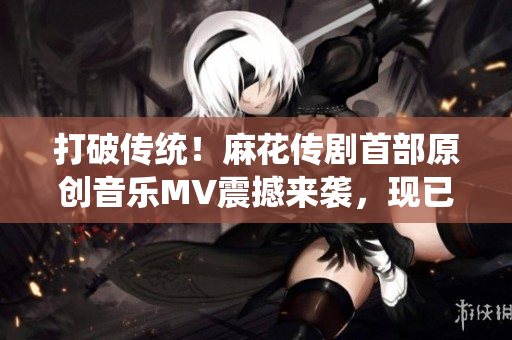 打破傳統(tǒng)！麻花傳劇首部原創(chuàng)音樂MV震撼來襲，現(xiàn)已在線觀看