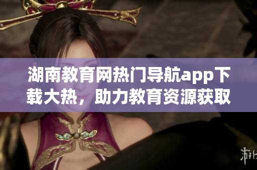湖南教育網(wǎng)熱門導(dǎo)航app下載大熱，助力教育資源獲取快捷便利
