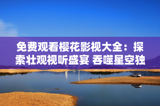 免費觀看櫻花影視大全：探索壯觀視聽盛宴 吞噬星空獨家精彩影視任你欣賞，盡享視聽盛宴