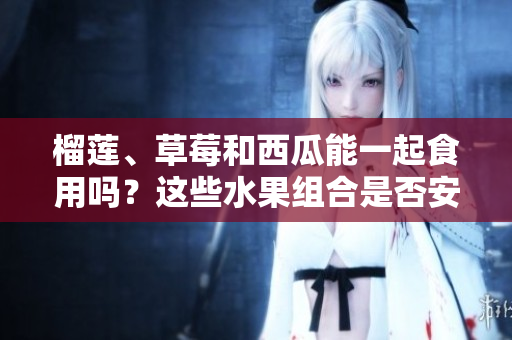 榴蓮、草莓和西瓜能一起食用嗎？這些水果組合是否安全？ 