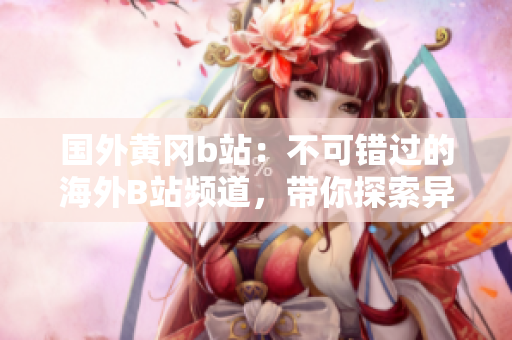 國(guó)外黃岡b站：不可錯(cuò)過(guò)的海外B站頻道，帶你探索異國(guó)風(fēng)情