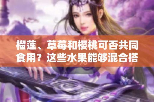 榴蓮、草莓和櫻桃可否共同食用？這些水果能夠混合搭配嗎？