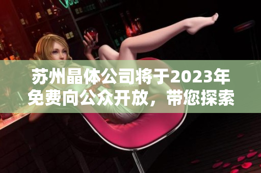 蘇州晶體公司將于2023年免費向公眾開放，帶您探索晶體科技的奇妙世界