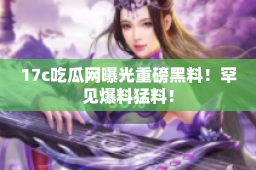 17c吃瓜網(wǎng)曝光重磅黑料！罕見爆料猛料！