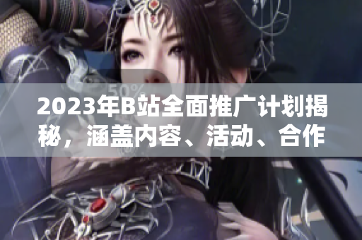 2023年B站全面推廣計劃揭秘，涵蓋內(nèi)容、活動、合作等方方面面
