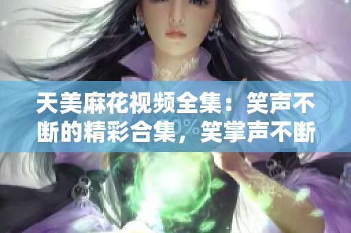 天美麻花視頻全集：笑聲不斷的精彩合集，笑掌聲不斷的精彩幕后大揭秘