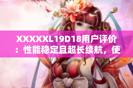 XXXXXL19D18用戶評價：性能穩(wěn)定且超長續(xù)航，使用體驗超乎預(yù)期