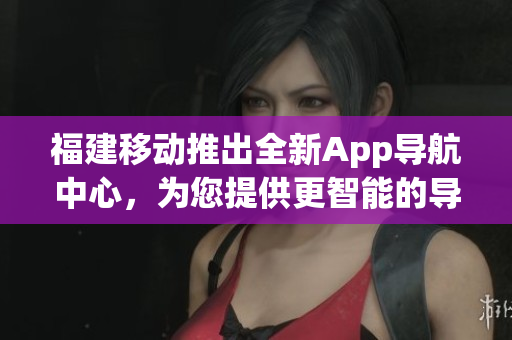 福建移動推出全新App導航中心，為您提供更智能的導航體驗