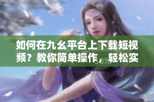 如何在九幺平臺(tái)上下載短視頻？教你簡(jiǎn)單操作，輕松實(shí)現(xiàn)下載目標(biāo)