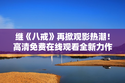 繼《八戒》再掀觀影熱潮！高清免費在線觀看全新力作《八戒》電影版權盛宴