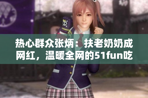 熱心群眾張炳：扶老奶奶成網(wǎng)紅，溫暖全網(wǎng)的51fun吃瓜網(wǎng)報道