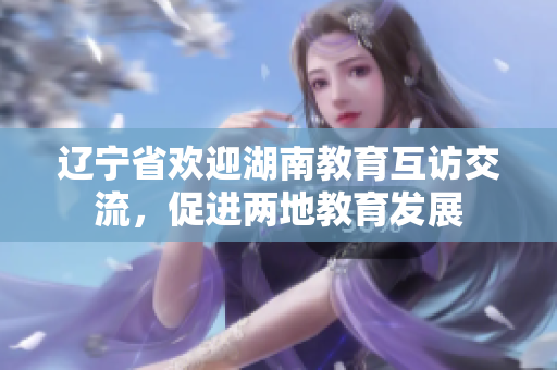遼寧省歡迎湖南教育互訪交流，促進(jìn)兩地教育發(fā)展
