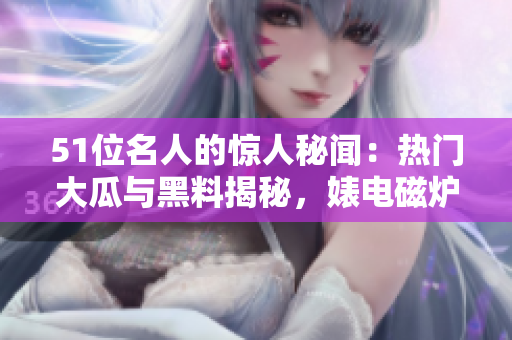 51位名人的驚人秘聞：熱門大瓜與黑料揭秘，婊電磁爐身份反差驚人