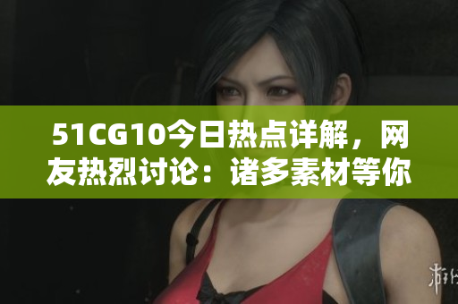 51CG10今日熱點詳解，網友熱烈討論：諸多素材等你來幫忙挖掘