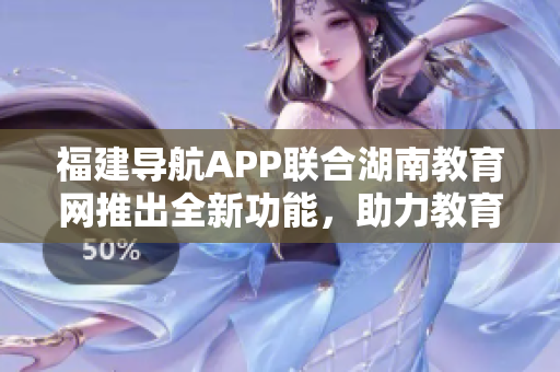 福建導航APP聯(lián)合湖南教育網(wǎng)推出全新功能，助力教育發(fā)展與學習體驗優(yōu)化