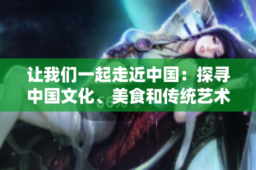 讓我們一起走近中國(guó)：探尋中國(guó)文化、美食和傳統(tǒng)藝術(shù)【特別報(bào)道】