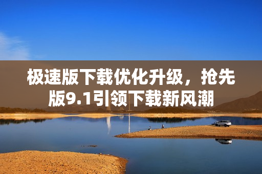極速版下載優(yōu)化升級，搶先版9.1引領下載新風潮