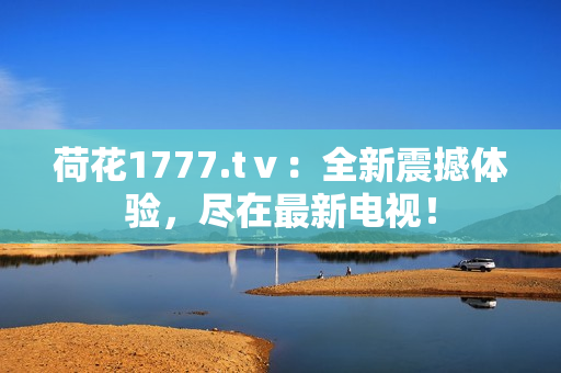荷花1777.tⅴ：全新震撼體驗，盡在最新電視！