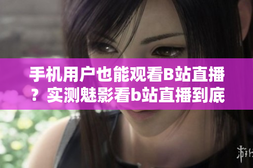 手機(jī)用戶也能觀看B站直播？實(shí)測(cè)魅影看b站直播到底如何？