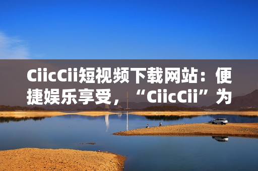CiicCii短視頻下載網(wǎng)站：便捷娛樂享受，“CiicCii”為你打造快樂視頻時(shí)光