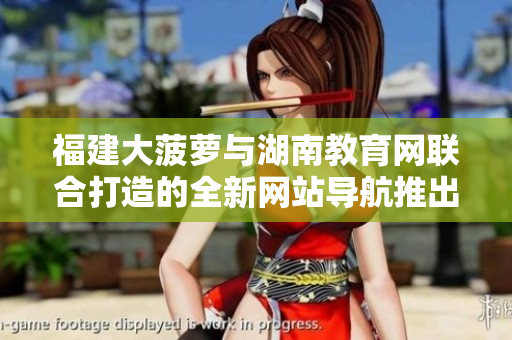 福建大菠蘿與湖南教育網(wǎng)聯(lián)合打造的全新網(wǎng)站導(dǎo)航推出，助力教育信息獲取